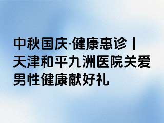 中秋国庆·健康惠诊丨天津和平九洲医院关爱男性健康献好礼