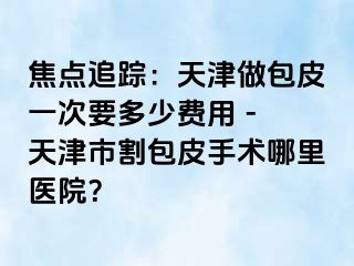 焦点追踪：天津做包皮一次要多少费用 - 天津市割包皮手术哪里医院？