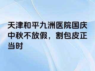 天津和平九洲医院国庆中秋不放假，割包皮正当时