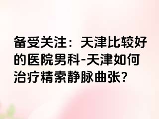备受关注：天津比较好的医院男科-天津如何治疗精索静脉曲张？