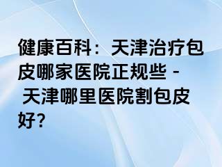健康百科：天津治疗包皮哪家医院正规些 - 天津哪里医院割包皮好？
