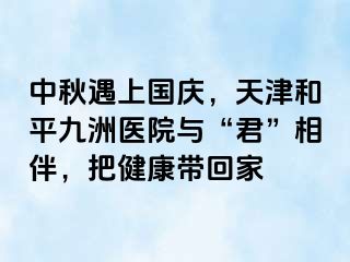 中秋遇上国庆，天津和平九洲医院与“君”相伴，把健康带回家