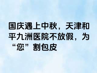 国庆遇上中秋，天津和平九洲医院不放假，为“您”割包皮
