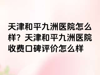 天津和平九洲医院怎么样？天津和平九洲医院收费口碑评价怎么样