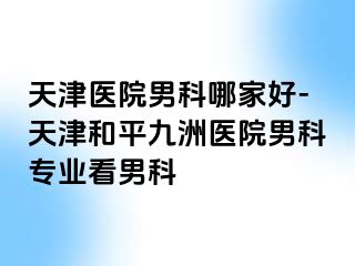 天津医院男科哪家好-天津和平九洲医院男科专业看男科