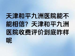 天津和平九洲医院能不能相信？天津和平九洲医院收费评价到底咋样呢