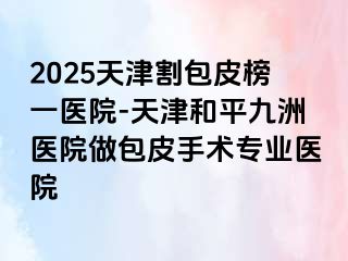 2025天津割包皮榜一医院-天津和平九洲医院做包皮手术专业医院