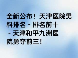 全新公布！天津医院男科排名 - 排名前十 - 天津和平九洲医院勇夺前三！