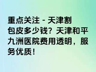 重点关注 - 天津割包皮多少钱？天津和平九洲医院费用透明，服务优质！