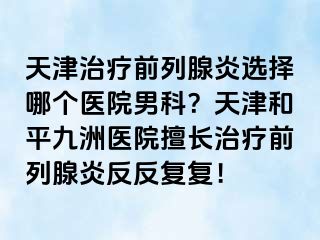 天津治疗前列腺炎选择哪个医院男科？天津和平九洲医院擅长治疗前列腺炎反反复复！