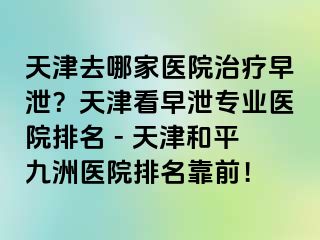 天津去哪家医院治疗早泄？天津看早泄专业医院排名 - 天津和平九洲医院排名靠前！