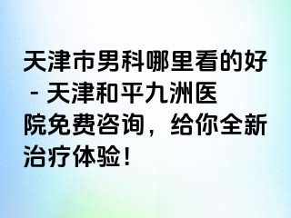 天津市男科哪里看的好 - 天津和平九洲医院免费咨询，给你全新治疗体验！