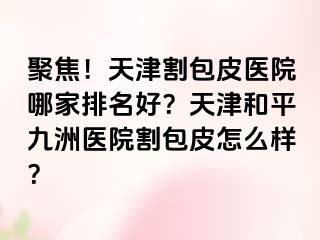 聚焦！天津割包皮医院哪家排名好？天津和平九洲医院割包皮怎么样？