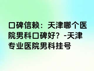 口碑信赖:天津哪个医院男科口碑好?-天津专业医院男科挂号