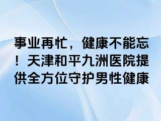 事业再忙,健康不能忘!天津和平九洲医院提供全方位守护男性健康