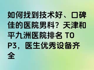 如何找到技术好、口碑佳的医院男科?天津和平九洲医院排名 TOP3,医生优秀设备齐全