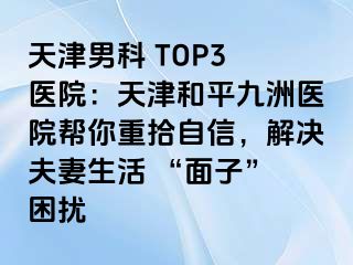 天津男科 TOP3 医院：天津和平九洲医院帮你重拾自信，解决夫妻生活 “面子” 困扰