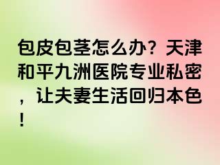 包皮包茎怎么办?天津和平九洲医院专业私密,让夫妻生活回归本色!