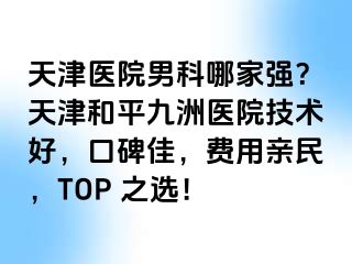 天津医院男科哪家强?天津和平九洲医院技术好,口碑佳,费用亲民,TOP 之选!