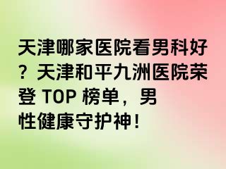 天津哪家医院看男科好?天津和平九洲医院荣登 TOP 榜单,男性健康守护神!