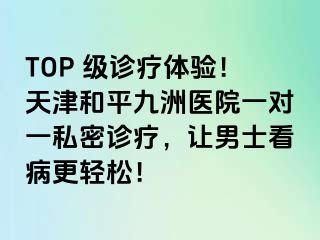 TOP 级诊疗体验!天津和平九洲医院一对一私密诊疗,让男士看病更轻松!