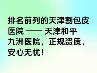 排名前列的天津割包皮医院 —— 天津和平九洲医院,正规资质,安心无忧!