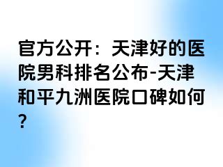 官方公开:天津好的医院男科排名公布-天津和平九洲医院口碑如何?
