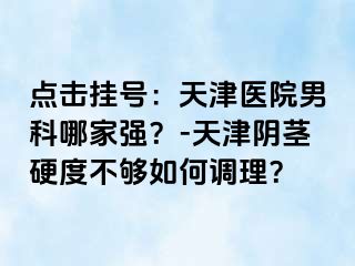 点击挂号：天津医院男科哪家强？-天津阴茎硬度不够如何调理？