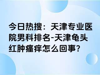 今日热搜：天津专业医院男科排名-天津龟头红肿瘙痒怎么回事？