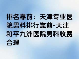 排名靠前：天津专业医院男科排行靠前-天津和平九洲医院男科收费合理