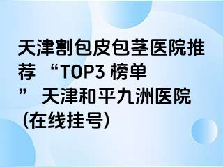 天津割包皮包茎医院推荐 “TOP3 榜单” 天津和平九洲医院 (在线挂号)