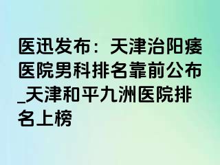 医迅发布：天津治阳痿医院男科排名靠前公布_天津和平九洲医院排名上榜