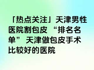 「热点关注」天津男性医院割包皮 “排名名单” 天津做包皮手术比较好的医院
